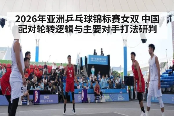2026年亚洲乒乓球锦标赛女双 中国配对轮转逻辑与主要对手打法研判